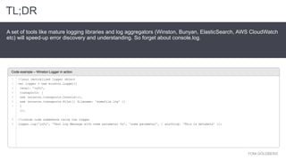 YONI GOLDBERG
A set of tools like mature logging libraries and log aggregators (Winston, Bunyan, ElasticSearch, AWS CloudWatch
etc) will speed-up error discovery and understanding. So forget about console.log.
Code example – Winston Logger in action
TL;DR
1
2
3
4
5
6
7
8
9
//your centralized logger object
var logger = new winston.Logger({
level: 'info',
transports: [
new (winston.transports.Console)(),
new (winston.transports.File)({ filename: 'somefile.log' })
]
});
//custom code somewhere using the logger
logger.log('info', 'Test Log Message with some parameter %s', 'some parameter', { anything: 'This is metadata' });
 