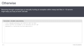 Otherwise
YONI GOLDBERG41 |
Skimming through console.logs or manually hunting an exception within messy text files in ~10 servers
might keep you busy at work until late
Code example – anti pattern, using console.log
//let's degrades performance and visibility (don't do that)
console.log("this log statement is not persistent and can't get
aggregated to a centralized log files repository");;
1
2
3
 