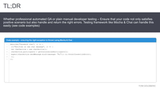 YONI GOLDBERG
Whether professional automated QA or plain manual developer testing – Ensure that your code not only satisfies
positive scenario but also handle and return the right errors. Testing framework like Mocha & Chai can handle this
easily (see code examples)
Code example – ensuring the right exception is thrown using Mocha & Chai
TL;DR
describe("Facebook chat", () => {
it("Notifies on new chat message", () => {
var chatService = new chatService();
chatService.participants = getDisconnectedParticipants();
expect(chatService.sendMessage.bind({message: "Hi"})).to.throw(ConnectionError);
});
});
1
2
3
4
5
6
7
 