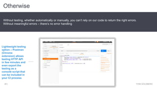 Otherwise
YONI GOLDBERG48 |
Without testing, whether automatically or manually, you can’t rely on our code to return the right errors.
Without meaningful errors – there’s no error handling
Lightweight testing
option – Postman
(Chrome
extension) allows
testing HTTP API
in few minutes and
even export the
testing as a
console script that
can be included in
your CI process
 
