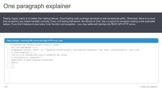 One paragraph explainer
YONI GOLDBERG49 |
Testing ‘happy’ paths is no better than testing failures. Good testing code coverage demands to test exceptional paths. Otherwise, there is no trust
that exceptions are indeed handled correctly. Every unit testing framework, like Mocha & Chai, has a support for exception testing (code examples
below). If you find it tedious to test every inner function and exception – you may settle with testing only REST API HTTP errors.
Code example – ensuring API returns the right HTTP error code
1
2
3
4
5
6
7
8
9
10
it("Creates new Facebook group", function (done) {
var invalidGroupInfo = {};
httpRequest({method: 'POST', uri: "facebook.com/api/groups", resolveWithFullResponse: true, body: invalidGroupInfo, json: true
}).then((response) => {
//oh no if we reached here than no exception was thrown
}).catch(function (response) {
expect(400).to.equal(response.statusCode);
done();
});
});
 