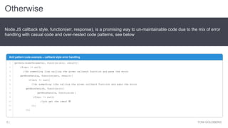 Otherwise
YONI GOLDBERG5 |
Node.JS callback style, function(err, response), is a promising way to un-maintainable code due to the mix of error
handling with casual code and over-nested code patterns, see below
Anti pattern code example – callback style error handling
1
2
3
4
5
6
7
8
9
10
11
12
getData(someParameter, function(err, result){
if(err != null)
//do something like calling the given callback function and pass the error
getMoreData(a, function(err, result){
if(err != null)
//do something like calling the given callback function and pass the error
getMoreData(b, function(c){
getMoreData(d, function(e){
if(err != null)
//you get the idea? 
});
});
 