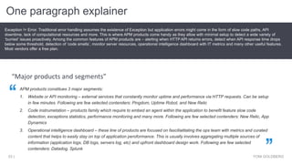 One paragraph explainer
YONI GOLDBERG53 |
Exception != Error. Traditional error handling assumes the existence of Exception but application errors might come in the form of slow code paths, API
downtime, lack of computational resources and more. This is where APM products come handy as they allow with minimal setup to detect a wide variety of
‘burried’ issues proactively. Among the common features of APM products are – alerting when HTTP API returns errors, detect when API response time drops
below some threshold, detection of ‘code smells’, monitor server resources, operational intelligence dashboard with IT metrics and many other useful features.
Most vendors offer a free plan.
“Major products and segments”
APM products constitues 3 major segments:
1. Website or API monitoring – external services that constantly monitor uptime and performance via HTTP requests. Can be setup
in few minutes. Following are few selected contenders: Pingdom, Uptime Robot, and New Relic
2. Code instrumetation – products family which require to embed an agent within the application to benefit feature slow code
detection, exceptions statistics, performance monitoring and many more. Following are few selected contenders: New Relic, App
Dynamics
3. Operational intelligence dashboard – these line of products are focused on fasciliatitating the ops team with metrics and curated
content that helps to easily stay on top of application peroformance. This is usually involves aggregating multiple sources of
information (application logs, DB logs, servers log, etc) and upfront dashboard design work. Following are few selected
contenders: Datadog, Splunk
 