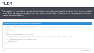 Anti pattern code example – Catching unresolved and rejected promises
1
2
3
4
5
6
7
8
9
10
process.on('unhandledRejection', function (reason, p) {
//I just caught an unhandled promise rejection, since we already have fallback handler for unhandled errors (see below), let throw and let him
handle that
throw reason;
});
process.on('uncaughtException', function (error) {
//I just received an error that was never handled, time to handle it and then decide whether a restart is needed
errorManagement.handler.handleError(error);
if (!errorManagement.handler.isTrustedError(error))
process.exit(1);
});
TL;DR
YONI GOLDBERG57 |
Any exception thrown within a promise will get swallowed and discarded unless a developer didn’t forget to explictly
handle. Even if you’re code is subscribed to process.uncaughtException! Overcome this by registering to the event
process.unhandledRejection
 
