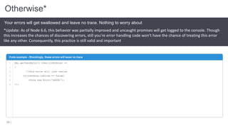 Otherwise*
58 |
Your errors will get swallowed and leave no trace. Nothing to worry about
Code example - Shockingly, these errors will leave no trace
1
2
3
4
5
6
DAL.getUserById(1).then((johnSnow) =>
{
//this error will just vanish
if(johnSnow.isAlive == false)
throw new Error('ahhhh');
});
*Update: As of Node 6.6, this behavior was partially improved and uncaught promises will get logged to the console. Though
this increases the chances of discovering errors, still you’re error handling code won’t have the chance of treating this error
like any other. Consequently, this practice is still valid and important
 