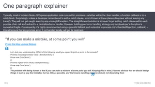 One paragraph explainer
YONI GOLDBERG59 |
Typically, most of modern Node.JS/Express application code runs within promises – whether within the .then handler, a function callback or in a
catch block. Surprisingly, unless a developer remembered to add a .catch clause, errors thrown at these places disappear without leaving any
trace(!). They will not get caught even by app.uncaughtException. The straightforward solution is to never forget adding .catch clause within each
promise chain call and redirect to a centralized error handler. However building your error handling strategy only on developer’s discipline is
somewhat fragile. Consequently, it’s highly recommended using a graceful fallback and subscribe to process.on(‘unhandledRejection’, callback) –
this will ensure that any promise error, if not handled locally, will get its treatment.
From the blog James Nelson
Let’s test your understanding. Which of the following would you expect to print an error to the console?
Promise.resolve(‘promised value’).then(function() {
throw new Error(‘error’);
});
Promise.reject(‘error value’).catch(function() {
throw new Error(‘error’);
});
The problem with being human is that if you can make a mistake, at some point you will. Keeping this in mind, it seems obvious that we should design
things in such a way that mistakes hurt as little as possible, and that means handling errors by default, not discarding them
“If you can make a mistake, at some point you will”
 