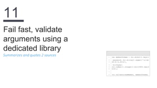 Summarizes and quotes 2 sources
Fail fast, validate
arguments using a
dedicated library
11
1
2
3
4
5
6
7
8
var memberSchema = Joi.object().keys({
password: Joi.string().regex(/^[a-zA-
Z0-9]{3,30}$/),
birthyear:
Joi.number().integer().min(1900).max(2
013)};
Joi.validate(newMember, memberSchema)
 