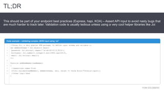 YONI GOLDBERG
This should be part of your endpoint best practices (Express, hapi, KOA) – Assert API input to avoid nasty bugs that
are much harder to track later. Validation code is usually tedious unless using a very cool helper libraries like Joi
Code example – validating complex JSON input using ‘Joi’
TL;DR
//Using Joi, a very popular NPM package, to define input schema and validate it
var memberSchema = Joi.object().keys({
password: Joi.string().regex(/^[a-zA-Z0-9]{3,30}$/),
birthyear: Joi.number().integer().min(1900).max(2013),
email: Joi.string().email()
});
function addNewMember(newMember)
{
//assertions comes first
if(Joi.validate(newMember), memberSchema, (err, value) => throw Error("Invalid input));
//other logic here
}
1
2
3
4
5
6
7
8
9
10
11
 