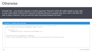 Otherwise
YONI GOLDBERG62 |
Consider this – your function expects a numeric argument “Discount” which the caller forgets to pass, later
on your code checks if Discount!=0 (amount of allowed discount is greater than zero), then it will allow the
user to enjoy a discount. Can you see the nasty bug hiding between the lines?
Anti-pattern: no validation yields nasty bugs
//if the discount is positive let's then redirect the user to print his discount coupons
function redirectToPrintDiscount(httpResponse, member, discount)
{
if(discount != 0)
httpResponse.redirect(`/discountPrintView/${member.id}`);
}
redirectToPrintDiscount(httpResponse, someMember);
//forgot to pass the parameter discount, why the heck was the user redirected to the discount screen?
1
2
3
4
5
6
7
8
9
 