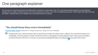 One paragraph explainer
YONI GOLDBERG63 |
We all know how checking arguments and failing fast is important to avoid hidden bug. If not, read about explicit programming and defensive
programming. In reality, we tend to avoid it due to the annoyance of coding it (e.g. think of validating hierarchical JSON object with fields like email
and dates) – libraries like Joi and Validator turns this tedious task into a breeze.
From the blog: Joyent, ranked #1 in Google keywords “Node.JS error handling”
A degenerate case is where someone calls an asynchronous function but doesn’t pass a callback. You should throw these errors
immediately, since the program is broken and the best chance of debugging it involves getting at least a stack trace and ideally a
core file at the point of the error. To do this, we recommend validating the types of all arguments at the start of the function.
“You should throw these errors immediately”
 
