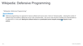 Wikipedia: Defensive Programming
YONI GOLDBERG64 |
Read at Wikipedia
Defensive programming is an approach to improve software and source code, in terms of: General quality – reducing the number of
software bugs and problems. Making the source code comprehensible – the source code should be readable and understandable so
it is approved in a code audit. Making the software behave in a predictable manner despite unexpected inputs or user
actions.
“Wikipedia: Defensive Programming”
 