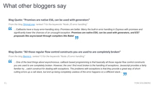 What other bloggers say
YONI GOLDBERG8 |
From the blog StrongLoop, ranked 7 for the keywords “Node.JS error handling”
…Callbacks have a lousy error-handling story. Promises are better. Marry the built-in error handling in Express with promises and
significantly lower the chances of an uncaught exception. Promises are native ES6, can be used with generators, and ES7
proposals like async/await through compilers like Babel
Blog Quote: “Promises are native ES6, can be used with generators”
From the blog Benno’s, ranked 13 for the keywords “Node.JS error handling”
…One of the best things about asynchronous, callback based programming is that basically all those regular flow control constructs
you are used to are completely broken. However, the one I find most broken is the handling of exceptions. Javascript provides a fairly
familiar try…catch construct for dealing with exceptions. The problems with exceptions is that they provide a great way of short-
cutting errors up a call stack, but end up being completely useless of the error happens on a different stack…
Blog Quote: “All those regular flow control constructs you are used to are completely broken”
 