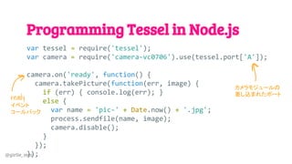 @girlie_mac
Programming Tessel in Node.js
var tessel = require('tessel');
var camera = require('camera-vc0706').use(tessel.port['A']);
camera.on('ready', function() {
camera.takePicture(function(err, image) {
if (err) { console.log(err); }
else {
var name = 'pic-' + Date.now() + '.jpg';
process.sendfile(name, image);
camera.disable();
}
});
});
カメラモジュールの
差し込まれたポート
ready
イベント
コールバック
 