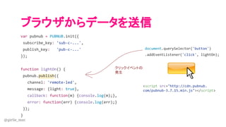 @girlie_mac
ブラウザからデータを送信
var pubnub = PUBNUB.init({
subscribe_key: 'sub-c-...',
publish_key: 'pub-c-...'
});
function lightOn() {
pubnub.publish({
channel: 'remote-led',
message: {light: true},
callback: function(m) {console.log(m);},
error: function(err) {console.log(err);}
});
}
document.querySelector('button')
.addEventListener('click', lightOn);
クリックイベントの
発生
<script src="http://cdn.pubnub.
com/pubnub-3.7.15.min.js"></script>
 