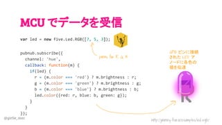 @girlie_mac
MCU でデータを受信
var led = new five.Led.RGB([7, 5, 3]);
pubnub.subscribe({
channel: 'hue',
callback: function(m) {
if(led) {
r = (m.color === 'red') ? m.brightness : r;
g = (m.color === 'green') ? m.brightness : g;
b = (m.color === 'blue') ? m.brightness : b;
led.color({red: r, blue: b, green: g});
}
}
});
GPIO ピンに接続
された LED ア
ノードに各色の
値を伝達
http://johnny-five.io/examples/led-rgb/
pin#s for R, G, B
 