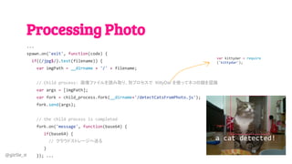 @girlie_mac
Processing Photo
...
spawn.on('exit', function(code) {
if((/jpg$/).test(filename)) {
var imgPath = __dirname + '/' + filename;
// Child process: 画像ファイルを読み取り、別プロセスで KittyDar を使ってネコの顔を認識
var args = [imgPath];
var fork = child_process.fork(__dirname+'/detectCatsFromPhoto.js');
fork.send(args);
// the child process is completed
fork.on('message', function(base64) {
if(base64) {
// クラウドストレージへ送る
}
}); ...
var kittydar = require
('kittydar');
a cat detected!
 