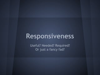 Responsiveness 
Useful? Needed? Required? 
Or just a fancy fad? 
 