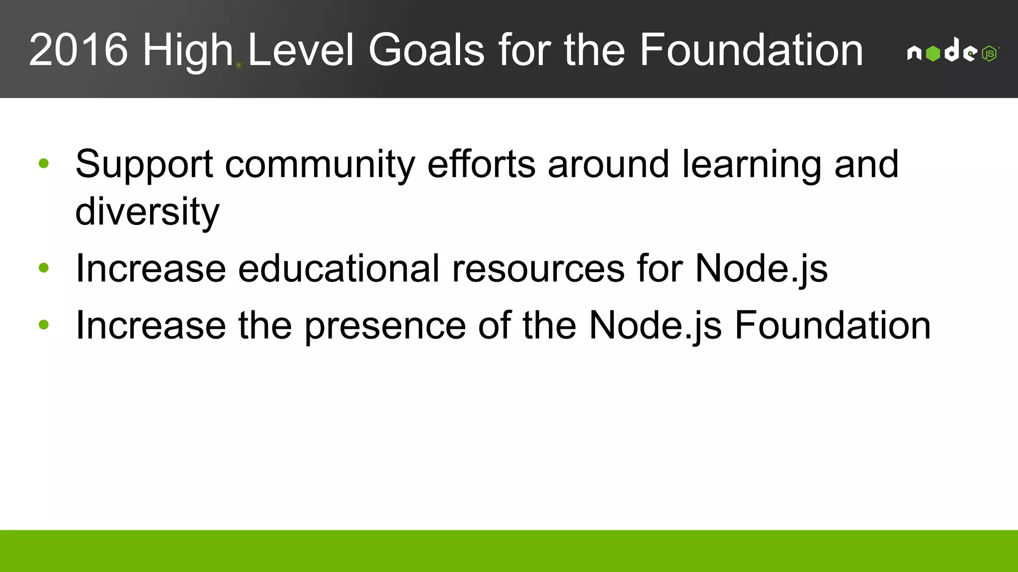 Foundation Achievements 4Q2015
• Formal launch on June 16, 2015
• Converged both the Node.js project and io.js project in a single codebase under the direction of the Node.js Foundation
• 7 Platinum, 3 Gold, and 13 Silver Members supportthe Foundation (28% growth since launch)
• Node.js Interactive
– Inaugural event hosted by the Node.js Foundation to address the full ecosystem (users, devs, business, marketing)
– 714 attendees representing 351 companies from 26 countries
– 1.8 million media impressions, 48.2 million social media keyword impressions
– 10 keynotes, 53 breakout sessions
– 15 corporate sponsors
• PR/Comms
– In December 2015, Node.js surpassed Java in articles that referenced the enterprise
– Mentions of Node.js as a whole continued to grow month over month with 1535 in September/October, 2241 in November and 4241 in December
– 5x increase in voice in media for Node.js + Enterprise
– Since Node.js Foundation has taken over social for Twitter and Google+, and added a YouTube page, it has gained 43.8K new followers.
– Launched a case study program
• Developed an individual membership class to representthe diverse needs of the Node.js community in the administration of
the Node.js Foundation
 