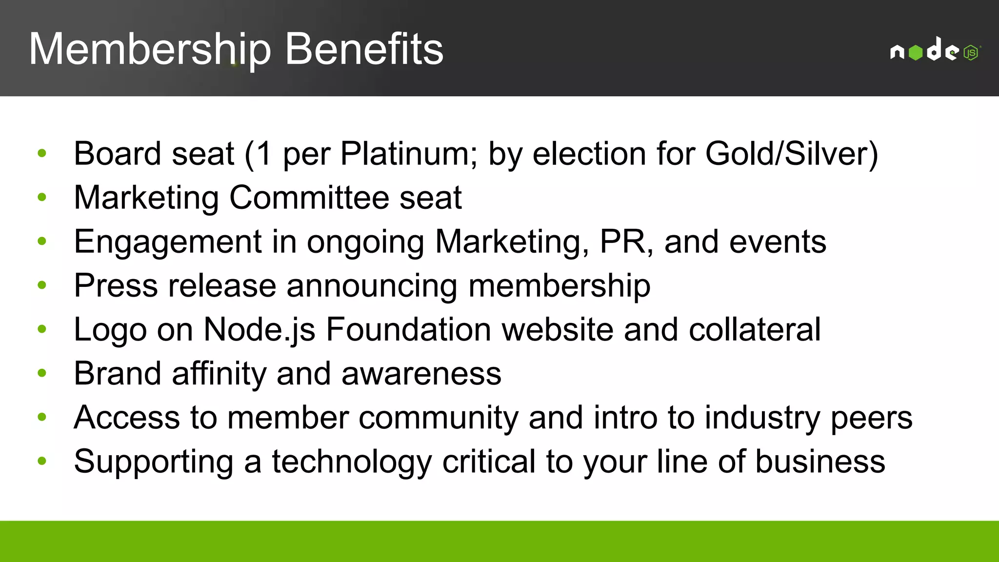 Membership Levels
Level Dues Board Seat Marketing
Committee Seat
Notes
Platinum $250,000 Yes Yes Initial 2 year
commitment
Gold $50,000 - $100,000 1 1 per every 3 Gold members (at
least 1, up to 3 total)
Yes
Silver $5,000 - $25,000 2 1 per every 10 Silver members;
up to 3 total
Yes
2SilverAnnual Fee Scale
> 2,000 employees = $25K
500-2,000 employees = $15K
100 < 500 employees = $10K
< 100 employees = $5K
1Gold Annual Fee Scale
> 5,000 employees = $100K
2,000-5,000 employees = $75K
< 2,000 employees = $50K
 