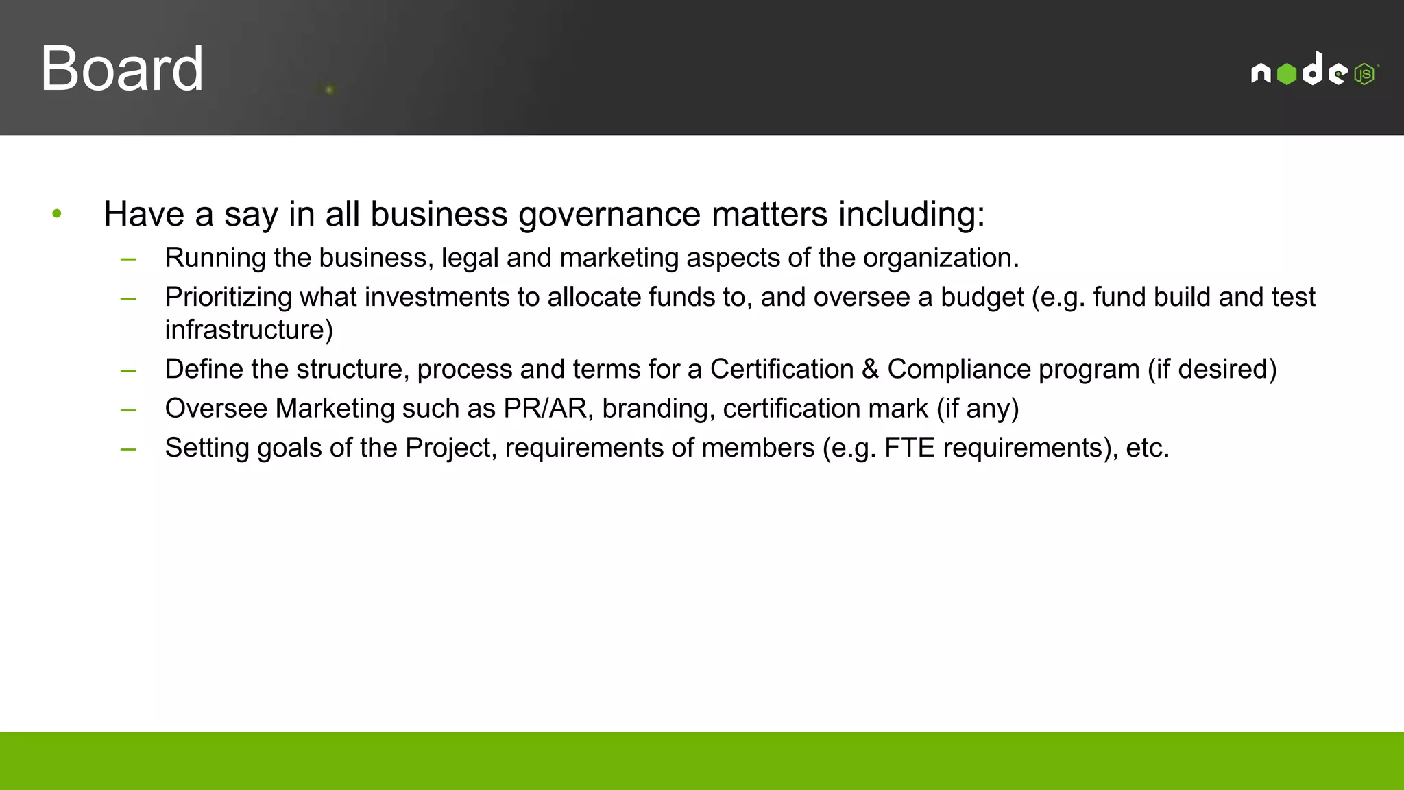 Governance
A Business (Board) and Technical (TSC) governance structure separates
business decisions from technical decisions
Board sets business
direction, marketing,
legal
Board
Audit & Finance
Committee
IP & Legal
Committee
Marketing
Committee*
Technical Steering
Committee (TSC)
Working Groups,
Projects
TSC	sets	technical	
direction	for	the	
overall	project
Financial	oversight Policy	oversight Oversight	of	all	marketing:	
web,	press/analysts,	
collateral,	etc.	(*note:		this	is	
a	Committee	of	the	
Members)
Drive	code	
development,	
testing,	integration	
and	interface	other	
open	source	projects
 