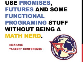 USE PROMISES,
FUTURES AND SOME
FUNCTIONAL
PROGRAMING STUFF
WITHOUT BEING A
MATH NERD.
@WAXZCE
TAKEOFF CONFERENCE

 