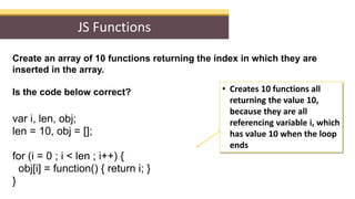JS Functions
Create an array of 10 functions returning the index in which they are
inserted in the array.
You need a closu...