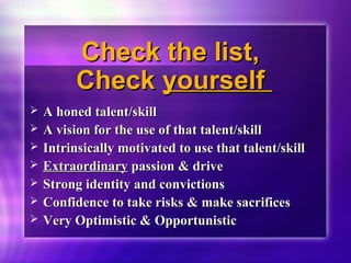 CChheecckk tthhee lliisstt,, 
CChheecckk yyoouurrsseellff 
 AA hhoonneedd ttaalleenntt//sskkiillll 
 AA vviissiioonn ffoorr tthhee uussee ooff tthhaatt ttaalleenntt//sskkiillll 
 IInnttrriinnssiiccaallllyy mmoottiivvaatteedd ttoo uussee tthhaatt ttaalleenntt//sskkiillll 
 EExxttrraaoorrddiinnaarryy ppaassssiioonn && ddrriivvee 
 SSttrroonngg iiddeennttiittyy aanndd ccoonnvviiccttiioonnss 
 CCoonnffiiddeennccee ttoo ttaakkee rriisskkss && mmaakkee ssaaccrriiffiicceess 
 VVeerryy OOppttiimmiissttiicc && OOppppoorrttuunniissttiicc 
 