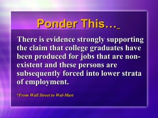 PPoonnddeerr TThhiiss…… 
TThheerree iiss eevviiddeennccee ssttrroonnggllyy ssuuppppoorrttiinngg 
tthhee ccllaaiimm tthhaatt ccoolllleeggee ggrraadduuaatteess hhaavvee 
bbeeeenn pprroodduucceedd ffoorr jjoobbss tthhaatt aarree nnoonn-- 
eexxiisstteenntt aanndd tthheessee ppeerrssoonnss aarree 
ssuubbsseeqquueennttllyy ffoorrcceedd iinnttoo lloowweerr ssttrraattaa 
ooff eemmppllooyymmeenntt.. 
**FFrroomm WWaallll SSttrreeeett ttoo WWaall--MMaarrtt 
 