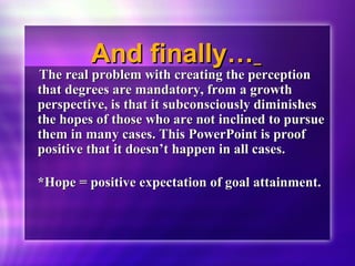 AAnndd ffiinnaallllyy…… 
TThhee rreeaall pprroobblleemm wwiitthh ccrreeaattiinngg tthhee ppeerrcceeppttiioonn 
tthhaatt ddeeggrreeeess aarree mmaannddaattoorryy,, ffrroomm aa ggrroowwtthh 
ppeerrssppeeccttiivvee,, iiss tthhaatt iitt ssuubbccoonnsscciioouussllyy ddiimmiinniisshheess 
tthhee hhooppeess ooff tthhoossee wwhhoo aarree nnoott iinncclliinneedd ttoo ppuurrssuuee 
tthheemm iinn mmaannyy ccaasseess.. TThhiiss PPoowweerrPPooiinntt iiss pprrooooff 
ppoossiittiivvee tthhaatt iitt ddooeessnn’’tt hhaappppeenn iinn aallll ccaasseess.. 
**HHooppee == ppoossiittiivvee eexxppeeccttaattiioonn ooff ggooaall aattttaaiinnmmeenntt.. 
 