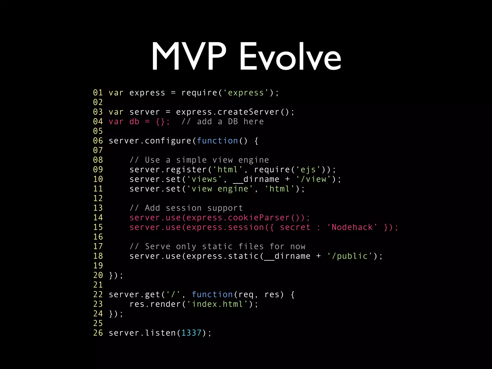 MVP Evolve
01   var express = require(‘express’);
02
03   var server = express.createServer();
04   var db = {}; // add a DB here
05
06   server.configure(function() {
07
08         // Use a simple view engine
09         server.register(‘html’, require(‘ejs’));
10         server.set(‘views’, __dirname + ‘/view’);
11         server.set(‘view engine’, ‘html’);
12
13         // Add session support
14         server.use(express.cookieParser());
15         server.use(express.session({ secret : ‘Nodehack’ });
16
17         // Serve only static files for now
18         server.use(express.static(__dirname + ‘/public’);
19
20   });
21
22   server.get(‘/’, function(req, res) {
23       res.render(‘index.html’);
24   });
25
26   server.listen(1337);
 