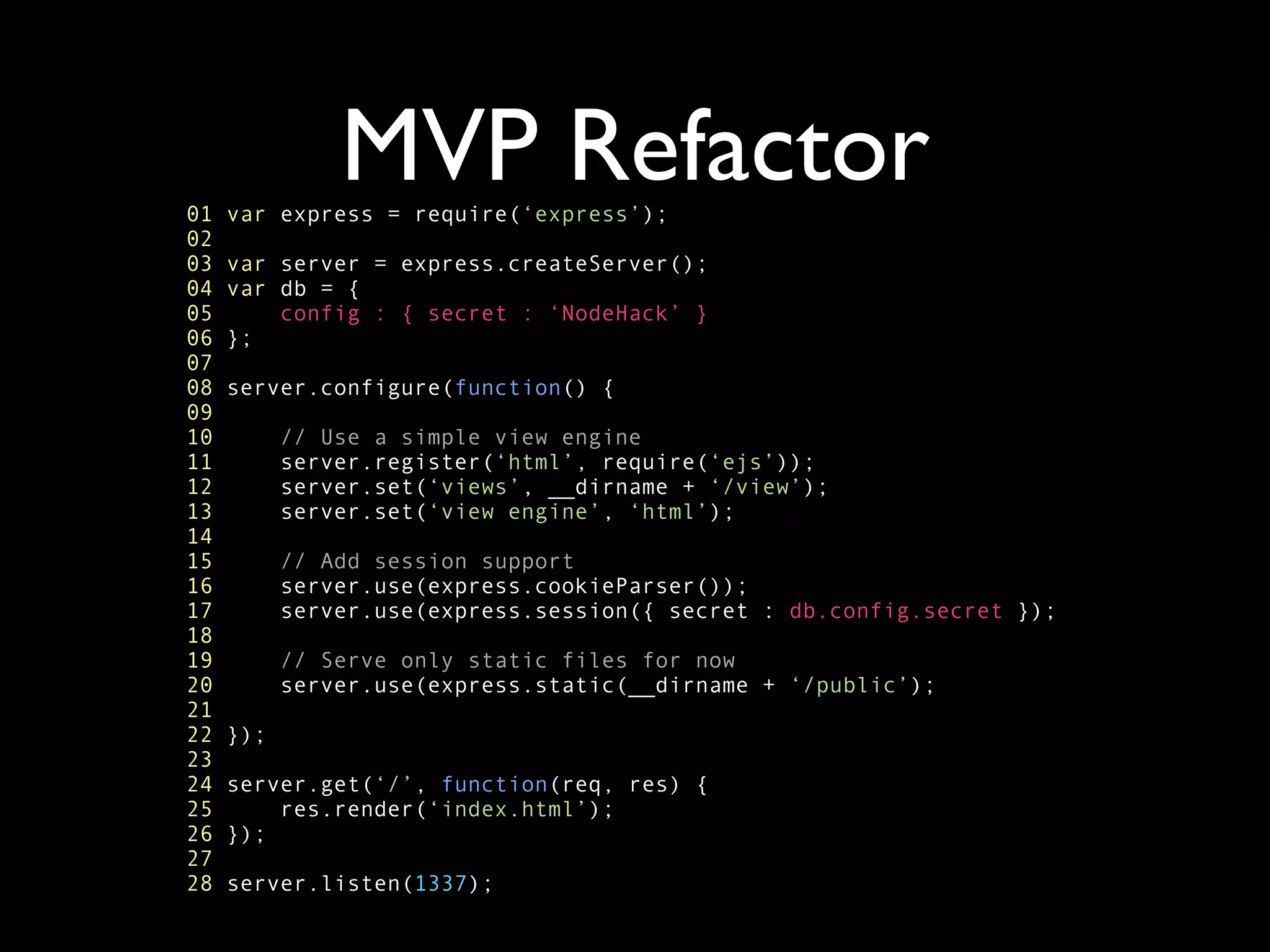01
               MVP Refactor
     var express = require(‘express’);
02
03   var server = express.createServer();
04   var db = {
05       config : { secret : ‘NodeHack’ }
06   };
07
08   server.configure(function() {
09
10         // Use a simple view engine
11         server.register(‘html’, require(‘ejs’));
12         server.set(‘views’, __dirname + ‘/view’);
13         server.set(‘view engine’, ‘html’);
14
15         // Add session support
16         server.use(express.cookieParser());
17         server.use(express.session({ secret : db.config.secret });
18
19         // Serve only static files for now
20         server.use(express.static(__dirname + ‘/public’);
21
22   });
23
24   server.get(‘/’, function(req, res) {
25       res.render(‘index.html’);
26   });
27
28   server.listen(1337);
 