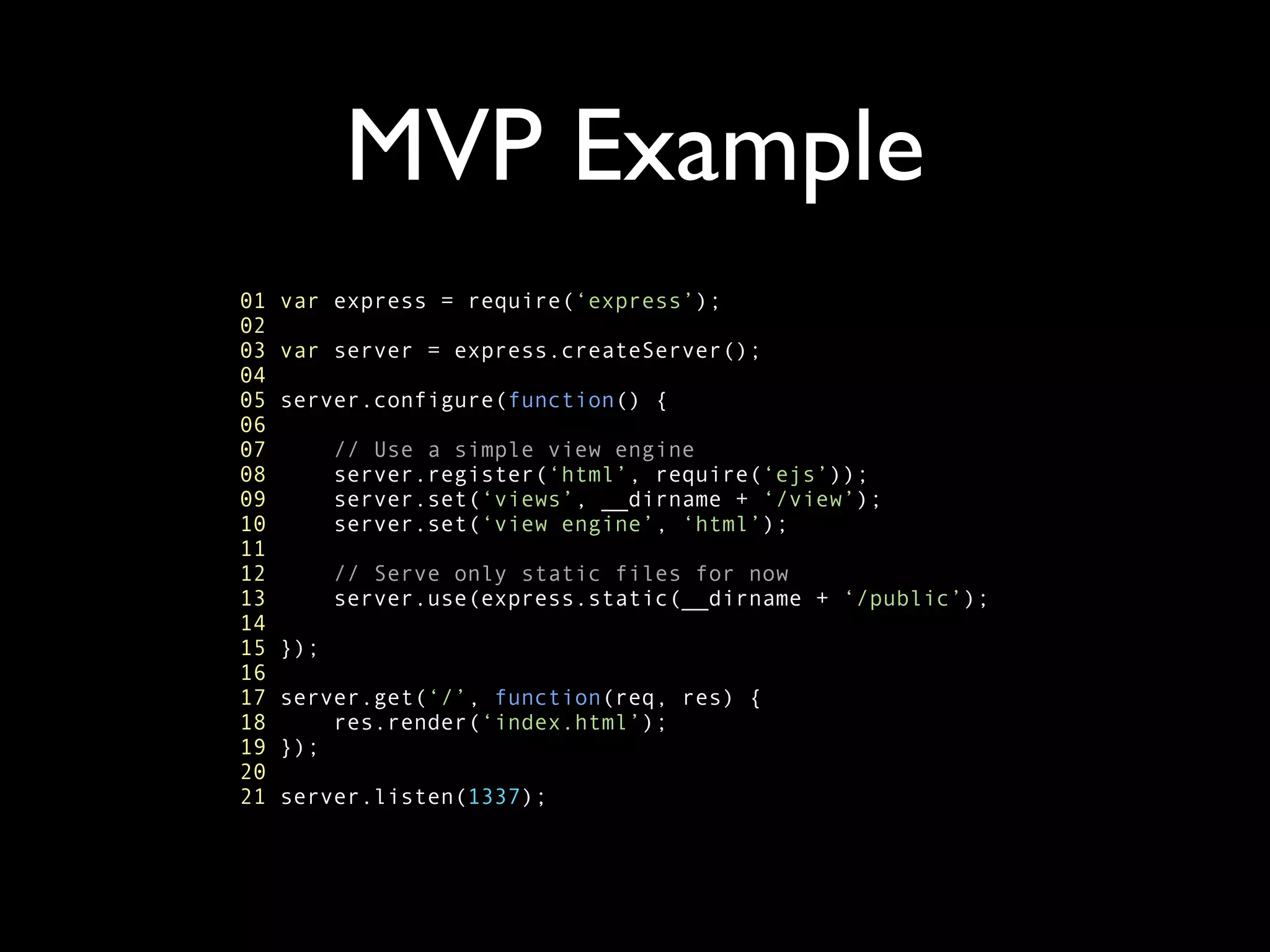 MVP Example
01   var express = require(‘express’);
02
03   var server = express.createServer();
04
05   server.configure(function() {
06
07         // Use a simple view engine
08         server.register(‘html’, require(‘ejs’));
09         server.set(‘views’, __dirname + ‘/view’);
10         server.set(‘view engine’, ‘html’);
11
12         // Serve only static files for now
13         server.use(express.static(__dirname + ‘/public’);
14
15   });
16
17   server.get(‘/’, function(req, res) {
18       res.render(‘index.html’);
19   });
20
21   server.listen(1337);
 