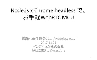Node.js x Chrome headless で、
お手軽WebRTC MCU
東京Node学園祭2017 / Nodefest 2017
2017.11.25
インフォコム株式会社
がねこまさし @massie_g
1
 
