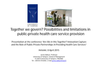 Presentation at the conference “Are We in this Together? Innovation Capture
and the Role of Public-Private-Partnerships in Providing Health Care Services“
Helsinki, 8 April 2015
Jarmo Vakkuri, Professor
University of Tampere, School of Management
FI-33014 University of Tampere, FINLAND
Tel. +358 50 318 6042, e-mail jarmo.vakkuri@uta.fi
Together we govern? Possibilities and limitations in
public-private health care service provision
 