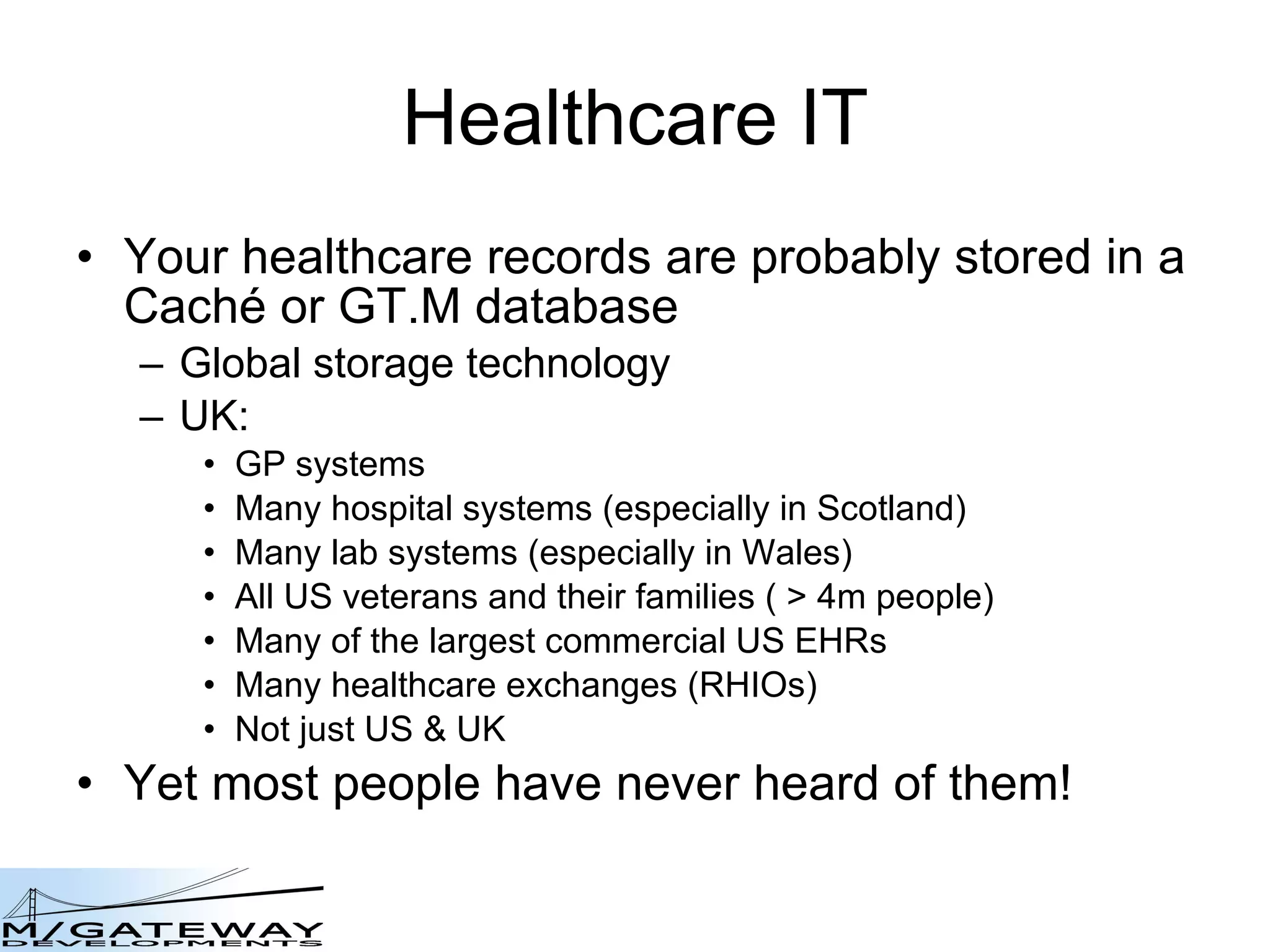 Healthcare IT Your healthcare records are probably stored in a Cach é  or GT.M database Global storage technology UK: GP systems Many hospital systems (especially in Scotland) Many lab systems (especially in Wales) All US veterans and their families ( > 4m people) Many of the largest commercial US EHRs Many healthcare exchanges (RHIOs) Not just US & UK Yet most people have never heard of them! 