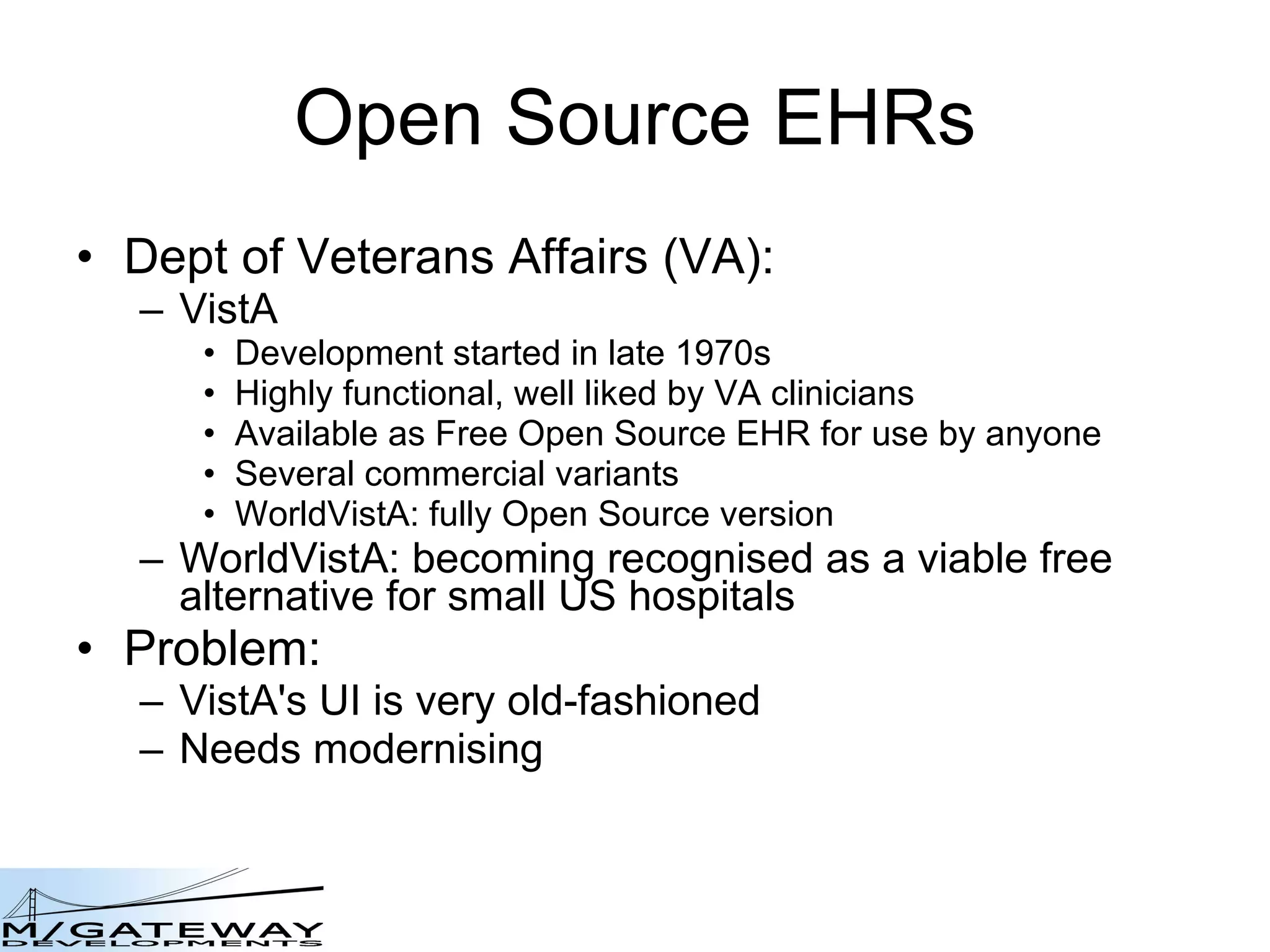 Open Source EHRs Dept of Veterans Affairs (VA): VistA Development started in late 1970s Highly functional, well liked by VA clinicians Available as Free Open Source EHR for use by anyone Several commercial variants WorldVistA: fully Open Source version WorldVistA: becoming recognised as a viable free alternative for small US hospitals Problem: VistA's UI is very old-fashioned Needs modernising 