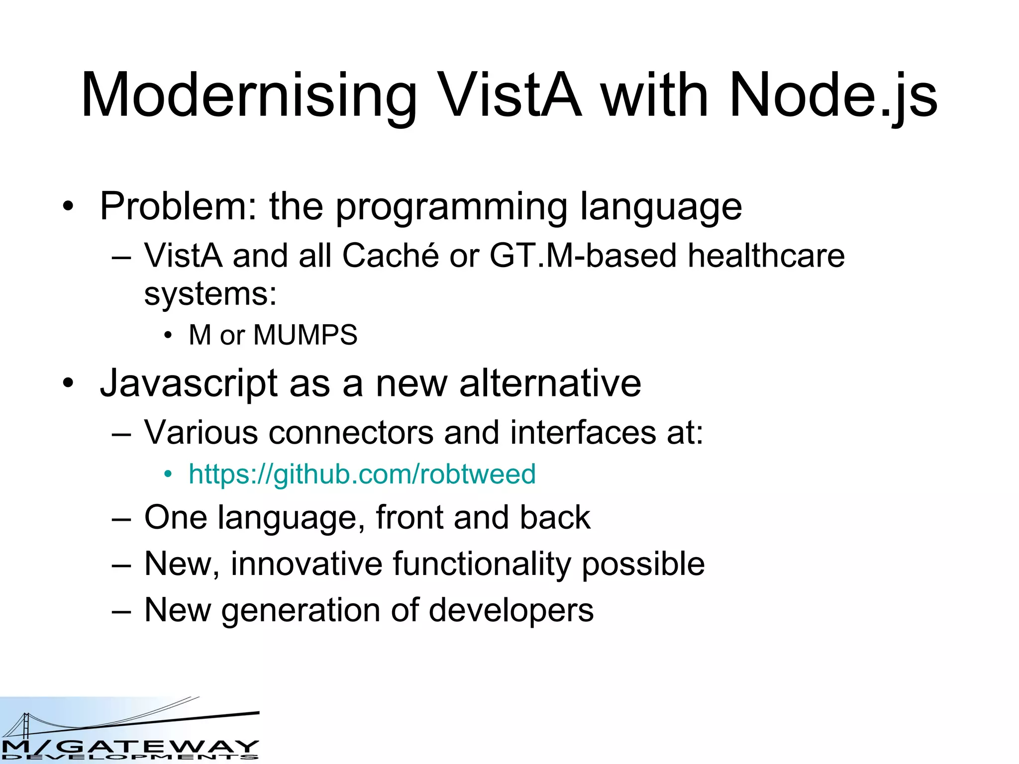 Modernising VistA with Node.js Problem: the programming language VistA and all Cach é  or GT.M-based healthcare systems: M or MUMPS Javascript as a new alternative Various connectors and interfaces at: https://github.com/robtweed One language, front and back New, innovative functionality possible New generation of developers 