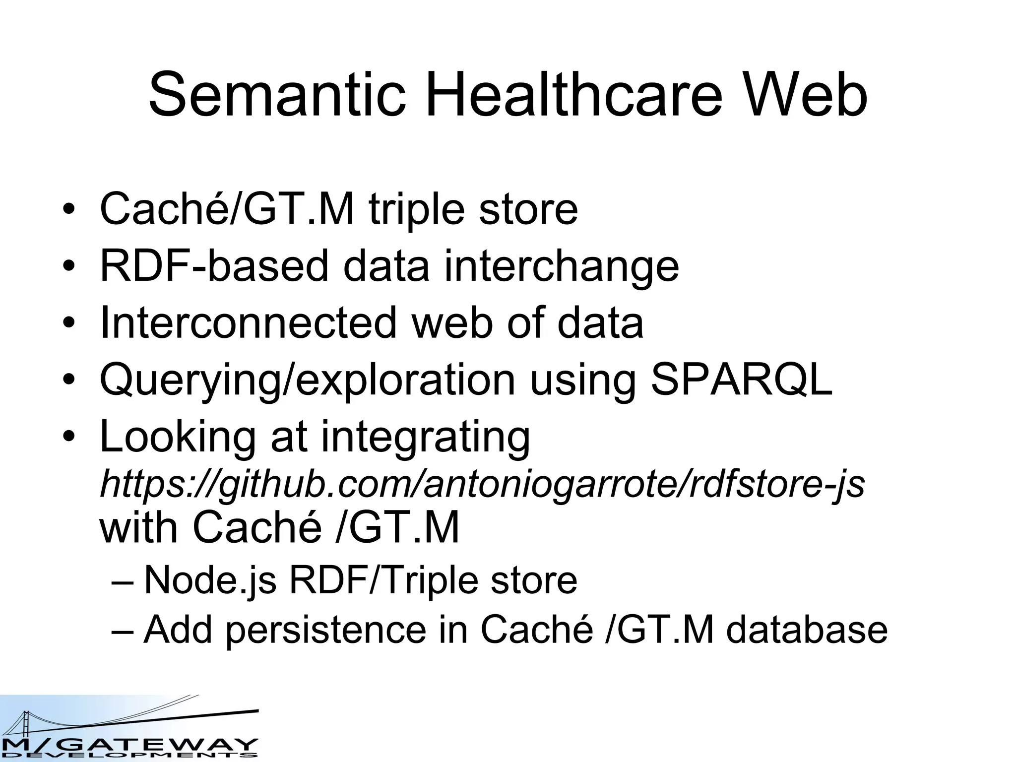 Semantic Healthcare Web Cach é /GT.M triple store RDF-based data interchange Interconnected web of data Querying/exploration using SPARQL Looking at integrating  https://github.com/antoniogarrote/rdfstore-js  with Cach é  /GT.M Node.js RDF/Triple store Add persistence in Cach é  /GT.M database 