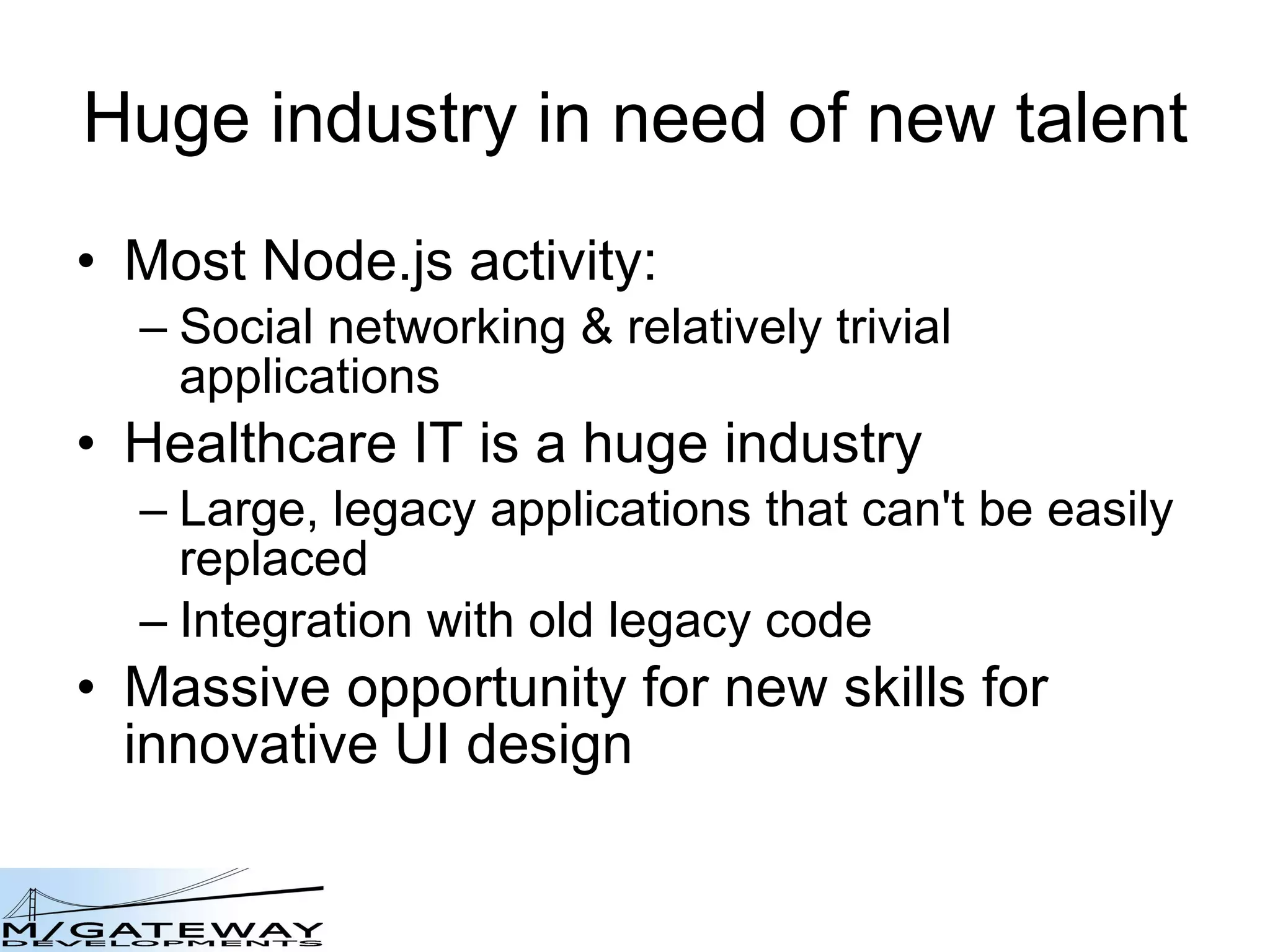 Huge industry in need of new talent Most Node.js activity: Social networking & relatively trivial applications Healthcare IT is a huge industry Large, legacy applications that can't be easily replaced Integration with old legacy code Massive opportunity for new skills for innovative UI design 