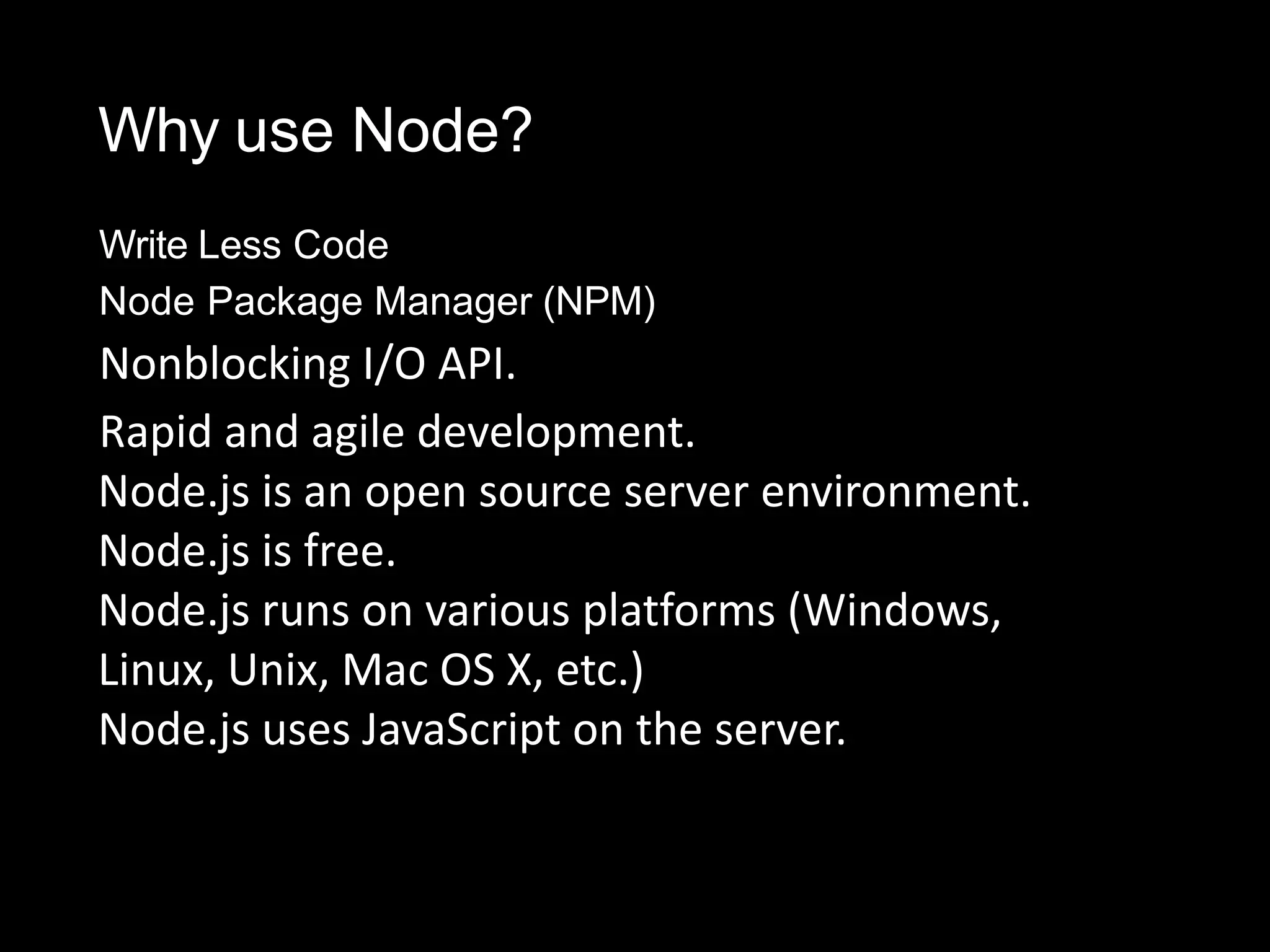 Why use Node?
Write Less Code
Node Package Manager (NPM)
Nonblocking I/O API.
Rapid and agile development.
Node.js is an open source server environment.
Node.js is free.
Node.js runs on various platforms (Windows,
Linux, Unix, Mac OS X, etc.)
Node.js uses JavaScript on the server.
 