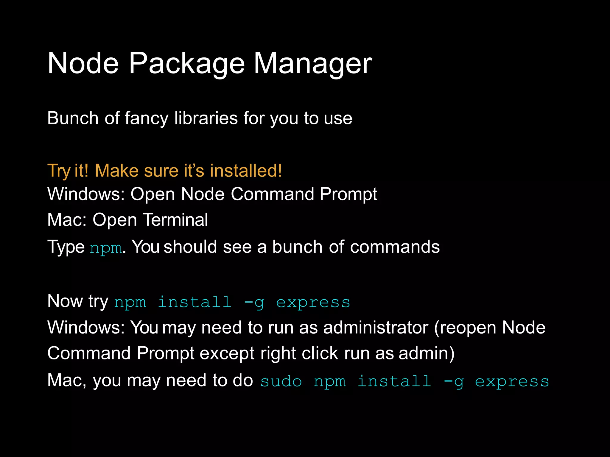 Node Package Manager
Bunch of fancy libraries for you to use
Try it! Make sure it’s installed!
Windows: Open Node Command Prompt
Mac: Open Terminal
Type npm. You should see a bunch of commands
Now try npm install -g express
Windows: You may need to run as administrator (reopen Node
Command Prompt except right click run as admin)
Mac, you may need to do sudo npm install -g express
 