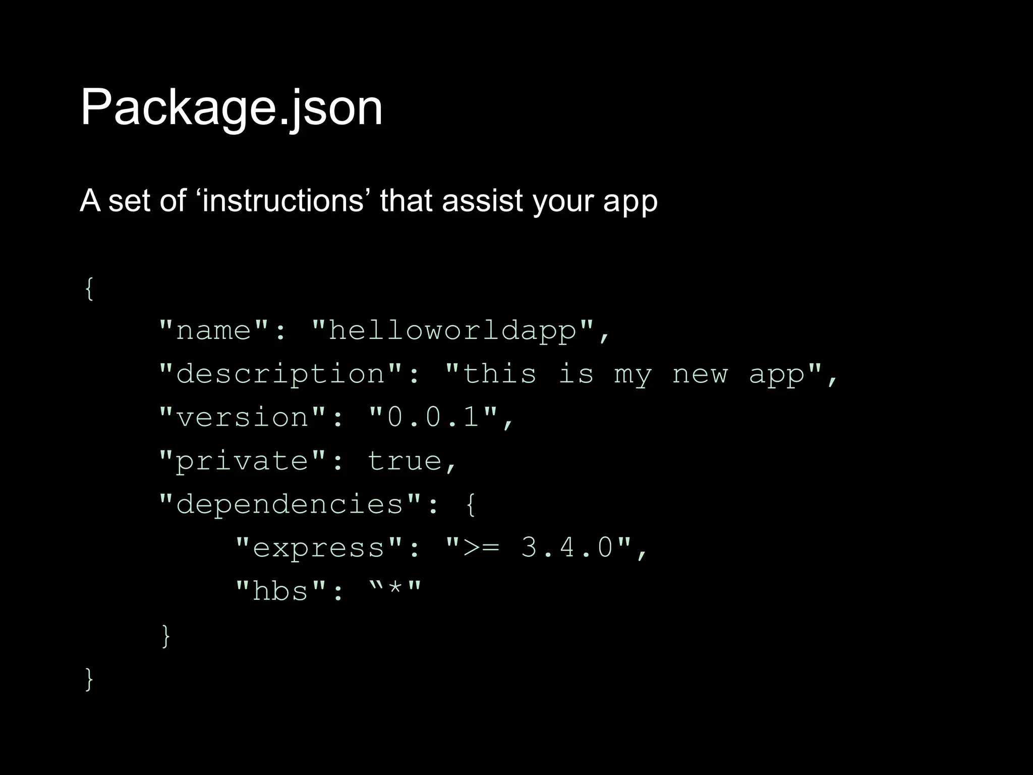 Package.json
A set of ‘instructions’ that assist your app
{
"name": "helloworldapp",
"description": "this is my new app",
"version": "0.0.1",
"private": true,
"dependencies": {
"express": ">= 3.4.0",
"hbs": “*"
}
}
 