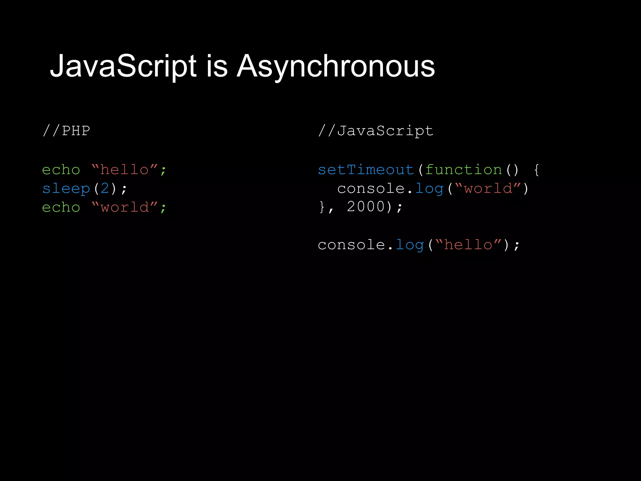 JavaScript is Asynchronous
//PHP
echo “hello”;
sleep(2);
echo “world”;
//JavaScript
setTimeout(function() {
console.log(“world”)
}, 2000);
console.log(“hello”);
 