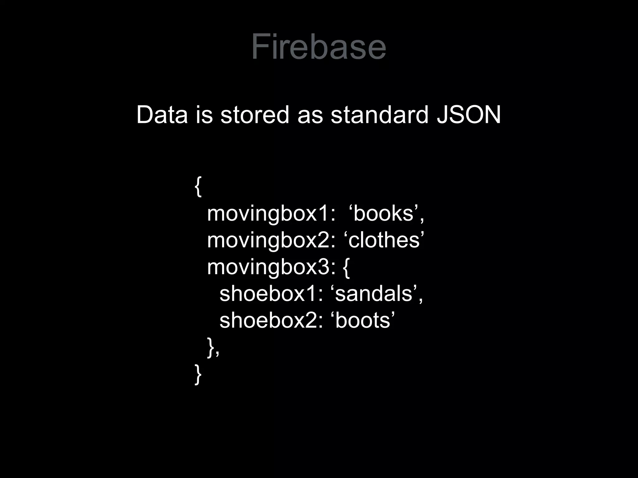 Firebase
Data is stored as standard JSON
{
movingbox1: ‘books’,
movingbox2: ‘clothes’
movingbox3: {
shoebox1: ‘sandals’,
shoebox2: ‘boots’
},
}
 