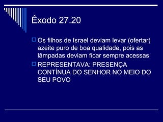 Êxodo 27.20
 Os filhos de Israel deviam levar (ofertar)
azeite puro de boa qualidade, pois as
lâmpadas deviam ficar sempre acessas
 REPRESENTAVA: PRESENÇA
CONTÍNUA DO SENHOR NO MEIO DO
SEU POVO
 