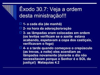 Êxodo 30.7: Veja a ordem
desta ministração!!!
 1- a cada dia (de manhã)
 2- na hora da adoração/oração
 3- as lâmpadas eram colocadas em ordem
(os levitas verificam se o azeite estava
acabando, espetavam a copa dos castiçais,
verificavam o fogo)
 4- e a tarde quando começava o crepúsculo
(as trevas, a noite) eles acendiam as
lâmpadas novamente (durante o dia não
necessitavam porque o Senhor é o SOL da
justiça!) Malaquias 4.2
 