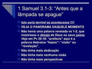 1 Samuel 3.1-3: “Antes que a
lâmpada se apague”
 Isto seria terrível se acontecesse !!!!
 VEJA O PANORAMA DAQUELE MOMENTO
 Não havia uma palavra revelada vs 1-2, que
mostrasse o desejo de Deus ou seus juízos
Veja em Pv 29.18: “profecia” aqui é a
palavra Hebraica “hazon”: “visão” ou
“revelação”
 Não tinha mais dedicação
 Não tinha mais nenhuma visão
 Não tinha mais perspectivas
 