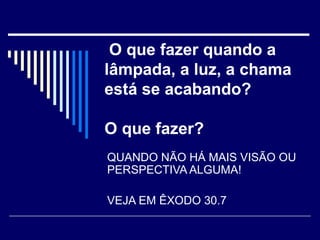O que fazer quando a
lâmpada, a luz, a chama
está se acabando?
O que fazer?
QUANDO NÃO HÁ MAIS VISÃO OU
PERSPECTIVA ALGUMA!
VEJA EM ÊXODO 30.7
 