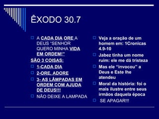 ÊXODO 30.7
 A CADA DIA ORE A
DEUS “SENHOR
QUERO MINHA VIDA
EM ORDEM!”
SÃO 3 COISAS:
 1-CADA DIA
 2-ORE, ADORE
 3- AS LÂMPADAS EM
ORDEM COM AJUDA
DE DEUS!!!
 NÃO DEIXE A LAMPADA
 Veja a oração de um
homem em: 1Cronicas
4.9-10
 Jabez tinha um nome
ruim: ele me dá tristeza
 Mas ele “invocou” a
Deus e Este lhe
atendeu
 Moral da história: foi o
mais ilustre entre seus
irmãos daquela época
 SE APAGAR!!!
 
