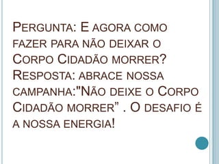 PERGUNTA: E AGORA COMO
FAZER PARA NÃO DEIXAR O
CORPO CIDADÃO MORRER?
RESPOSTA: ABRACE NOSSA
CAMPANHA:"NÃO DEIXE O CORPO
CI...